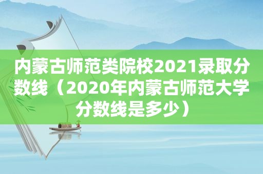 内蒙古师范类院校2021录取分数线（2020年内蒙古师范大学分数线是多少）