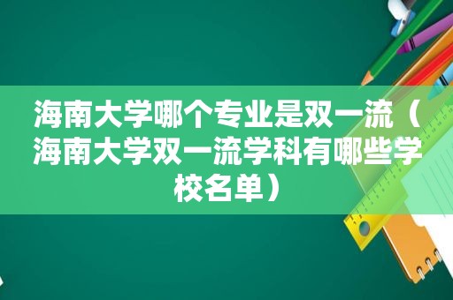 海南大学哪个专业是双一流（海南大学双一流学科有哪些学校名单）
