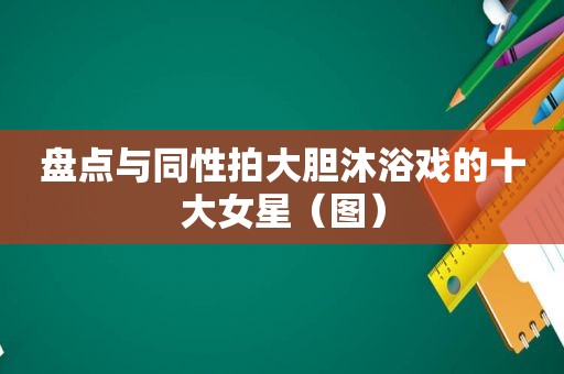 盘点与同性拍大胆沐浴戏的十大女星（图）