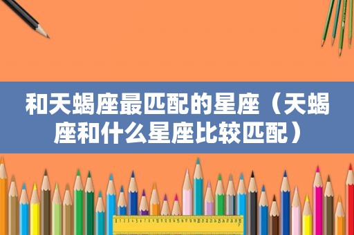 和天蝎座最匹配的星座（天蝎座和什么星座比较匹配）