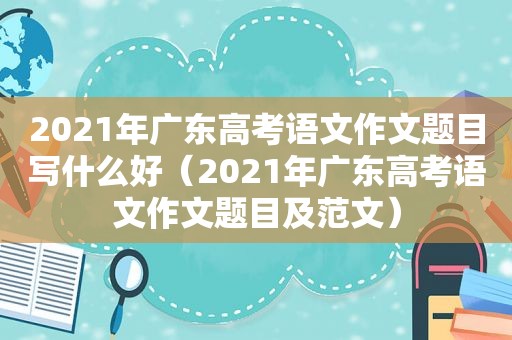 2021年广东高考语文作文题目写什么好（2021年广东高考语文作文题目及范文）