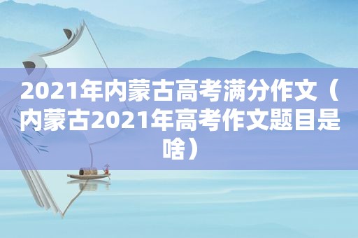 2021年内蒙古高考满分作文（内蒙古2021年高考作文题目是啥）