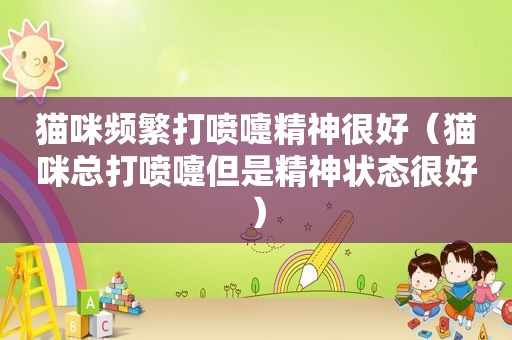 猫咪频繁打喷嚏精神很好（猫咪总打喷嚏但是精神状态很好）
