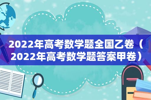 2022年高考数学题全国乙卷（2022年高考数学题答案甲卷）