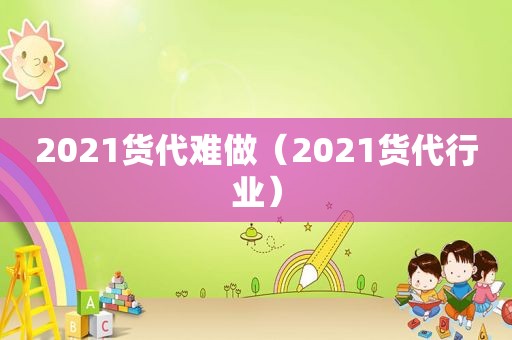 2021货代难做（2021货代行业）
