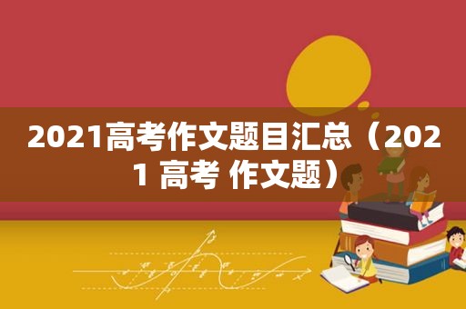 2021高考作文题目汇总（2021 高考 作文题）