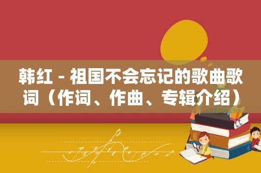 韩红 - 祖国不会忘记的歌曲歌词（作词、作曲、专辑介绍）