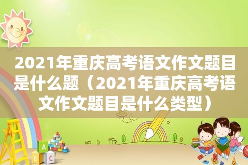 2021年重庆高考语文作文题目是什么题（2021年重庆高考语文作文题目是什么类型）