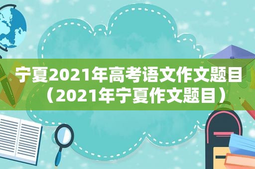 宁夏2021年高考语文作文题目（2021年宁夏作文题目）