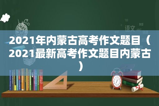 2021年内蒙古高考作文题目（2021最新高考作文题目内蒙古）