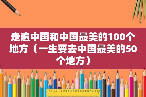 走遍中国和中国最美的100个地方（一生要去中国最美的50个地方）