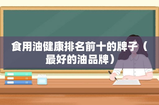 食用油健康排名前十的牌子(最好的油品牌) 食用油健康排名前十的牌子(最好的油品牌)