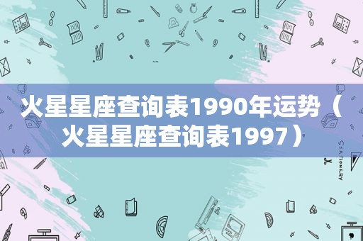 火星星座查询表1990年运势（火星星座查询表1997）