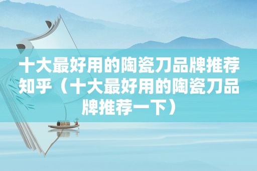 十大最好用的陶瓷刀品牌推荐知乎（十大最好用的陶瓷刀品牌推荐一下）