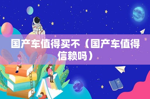 国产车值得买不（国产车值得信赖吗）