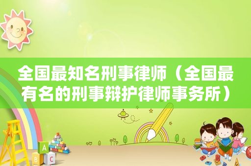 全国最知名刑事律师（全国最有名的刑事辩护律师事务所）