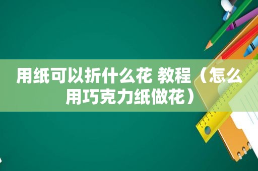 用纸可以折什么花 教程（怎么用巧克力纸做花）