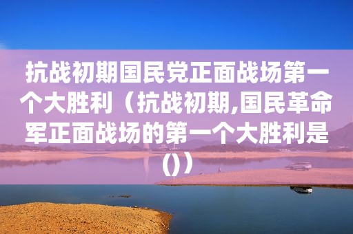 抗战初期 *** 正面战场第一个大胜利（抗战初期,国民革命军正面战场的第一个大胜利是()）