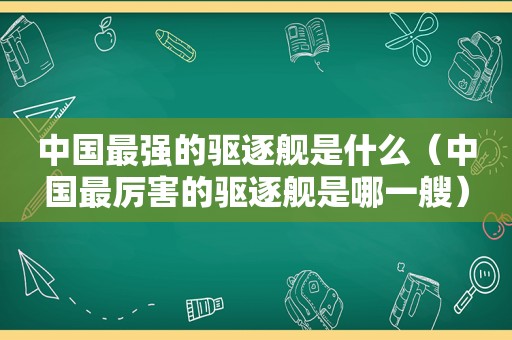 中国最强的驱逐舰是什么（中国最厉害的驱逐舰是哪一艘）
