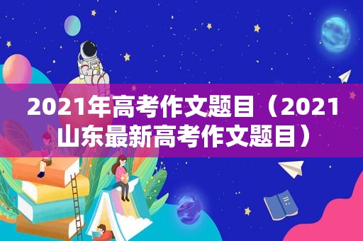2021年高考作文题目（2021山东最新高考作文题目）