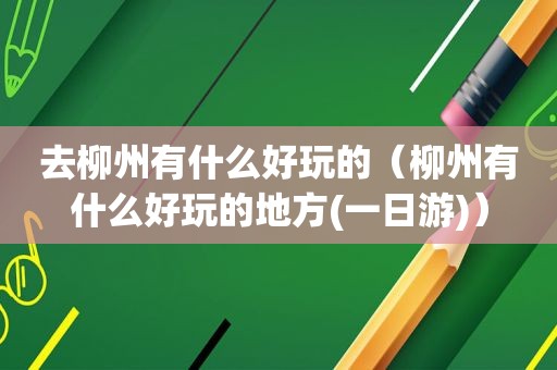 去柳州有什么好玩的（柳州有什么好玩的地方(一日游)）