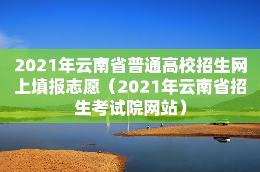 2021年云南省普通高校招生网上填报志愿（2021年云南省招生考试院网站）