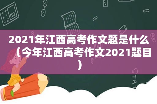 2021年江西高考作文题是什么（今年江西高考作文2021题目）