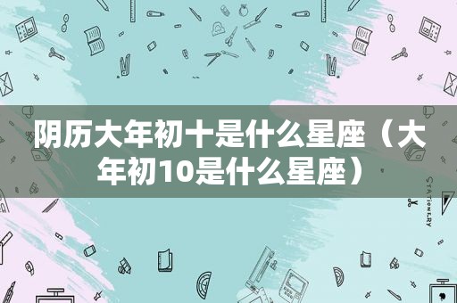 阴历大年初十是什么星座（大年初10是什么星座）