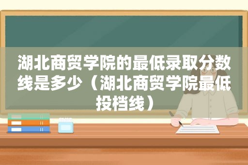 湖北商贸学院的最低录取分数线是多少（湖北商贸学院最低投档线）