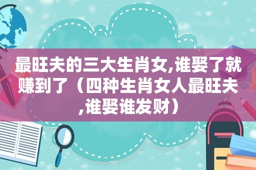 最旺夫的三大生肖女,谁娶了就赚到了（四种生肖女人最旺夫,谁娶谁发财）