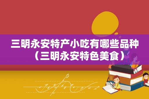 三明永安特产小吃有哪些品种（三明永安特色美食）