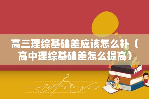 高三理综基础差应该怎么补（高中理综基础差怎么提高）