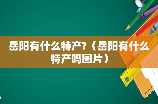 岳阳有什么特产?（岳阳有什么特产吗图片）