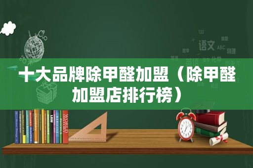 十大品牌除甲醛加盟（除甲醛加盟店排行榜）