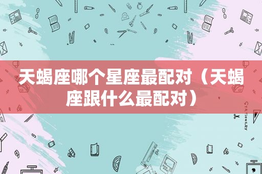 天蝎座哪个星座最配对（天蝎座跟什么最配对）