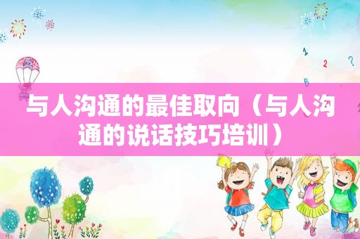 与人沟通的最佳取向（与人沟通的说话技巧培训）