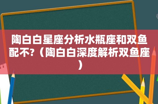 陶白白星座分析水瓶座和双鱼配不?（陶白白深度解析双鱼座）