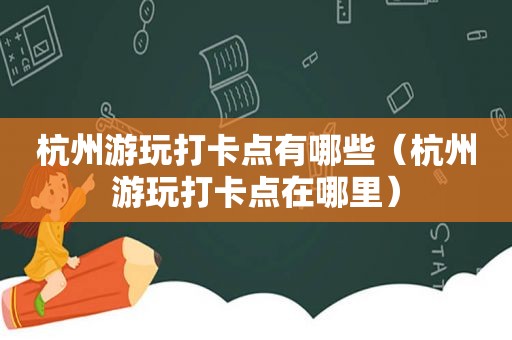 杭州游玩打卡点有哪些（杭州游玩打卡点在哪里）