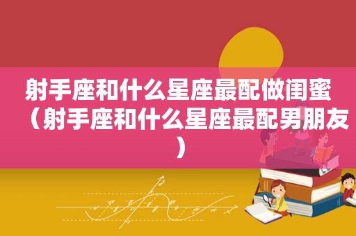 射手座和什么星座最配做闺蜜（射手座和什么星座最配男朋友）