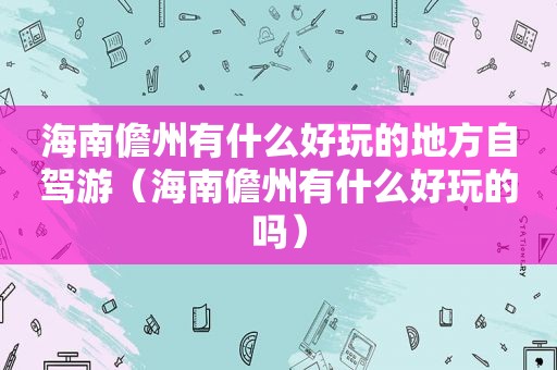海南儋州有什么好玩的地方自驾游（海南儋州有什么好玩的吗）