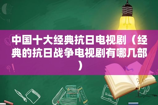 中国十大经典抗日电视剧（经典的抗日战争电视剧有哪几部）