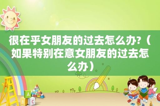 很在乎女朋友的过去怎么办?（如果特别在意女朋友的过去怎么办）