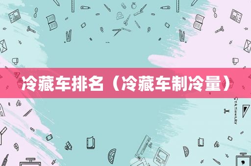 冷藏车排名（冷藏车制冷量）