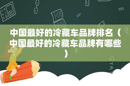 中国最好的冷藏车品牌排名（中国最好的冷藏车品牌有哪些）