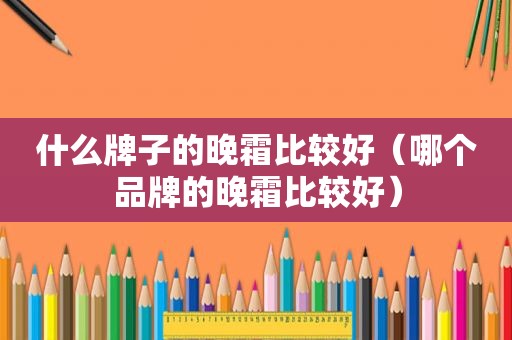 什么牌子的晚霜比较好（哪个品牌的晚霜比较好）