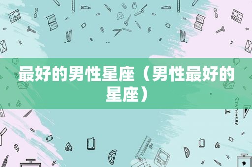 最好的男性星座（男性最好的星座）