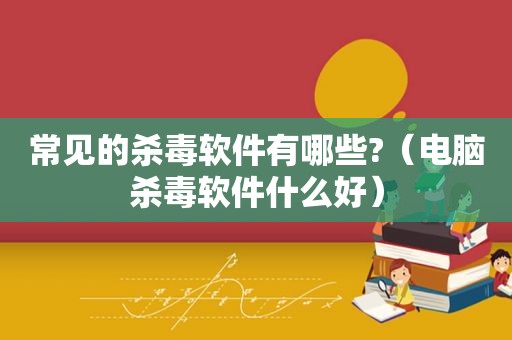 常见的杀毒软件有哪些?（电脑杀毒软件什么好）