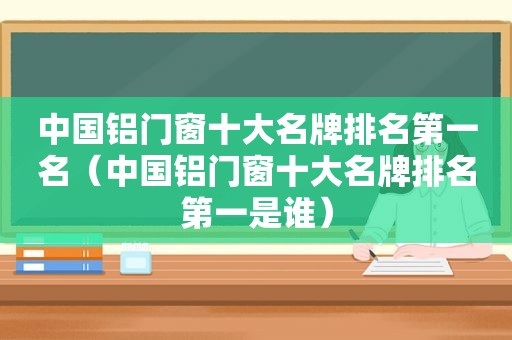 中国铝门窗十大名牌排名第一名（中国铝门窗十大名牌排名第一是谁）