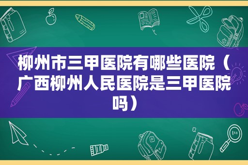 柳州市三甲医院有哪些医院（广西柳州人民医院是三甲医院吗）
