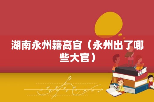 湖南永州籍高官（永州出了哪些大官）